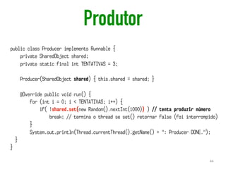 Produtor
44
public class Producer implements Runnable {
private SharedObject shared;
private static final int TENTATIVAS = 3;
Producer(SharedObject shared) { this.shared = shared; }
@Override public void run() {
for (int i = 0; i < TENTATIVAS; i++) {
if( !shared.set(new Random().nextInt(1000)) ) // tenta produzir número
break; // termina o thread se set() retornar false (foi interrompido)
}
System.out.println(Thread.currentThread().getName() + ": Producer DONE.");
}
}
 