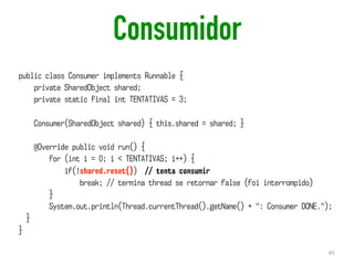 Consumidor
45
public class Consumer implements Runnable {
private SharedObject shared;
private static final int TENTATIVAS = 3;
Consumer(SharedObject shared) { this.shared = shared; }
@Override public void run() {
for (int i = 0; i < TENTATIVAS; i++) {
if(!shared.reset()) // tenta consumir
break; // termina thread se retornar false (foi interrompido)
}
System.out.println(Thread.currentThread().getName() + ": Consumer DONE.");
}
}
 