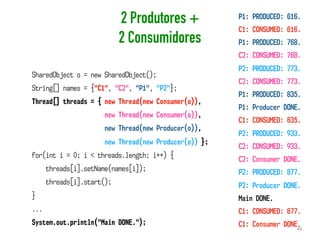 2 Produtores +
2 Consumidores
46
SharedObject o = new SharedObject();
String[] names = {"C1", "C2", "P1", "P2"};
Thread[] threads = { new Thread(new Consumer(o)),
new Thread(new Consumer(o)),
new Thread(new Producer(o)),
new Thread(new Producer(o)) };
for(int i = 0; i < threads.length; i++) {
threads[i].setName(names[i]);
threads[i].start();
}
...
System.out.println("Main DONE.");
P1: PRODUCED: 616.
C1: CONSUMED: 616.
P1: PRODUCED: 768.
C2: CONSUMED: 768.
P2: PRODUCED: 773.
C2: CONSUMED: 773.
P1: PRODUCED: 835.
P1: Producer DONE.
C1: CONSUMED: 835.
P2: PRODUCED: 933.
C2: CONSUMED: 933.
C2: Consumer DONE.
P2: PRODUCED: 877.
P2: Producer DONE.
Main DONE.
C1: CONSUMED: 877.
C1: Consumer DONE.
 