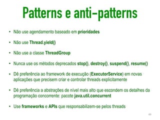 Patterns e anti-patterns
• Não use agendamento baseado em prioridades
• Não use Thread.yield()
• Não use a classe ThreadGroup
• Nunca use os métodos deprecados stop(), destroy(), suspend(), resume()
• Dê preferência ao framework de execução (ExecutorService) em novas
aplicações que precisem criar e controlar threads explicitamente
• Dê preferência a abstrações de nível mais alto que escondem os detalhes da
programação concorrente: pacote java.util.concurrent
• Use frameworks e APIs que responsabilizem-se pelos threads
49
 