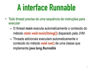 A interface Runnable
• Todo thread precisa de uma sequência de instruções para
executar
– O thread main executa automaticamente o conteúdo do
método static void main(String[]) disparado pela JVM
– Threads adicionais executam automaticamente o
conteúdo do método void run() de uma classe que
implementa java.lang.Runnable
5
 