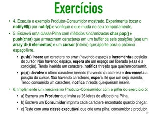 Exercícios
• 4. Execute o exemplo Produtor-Consumidor mostrado. Experimente trocar o
notifyAll() por notify() e verifique o que muda no seu comportamento.
• 5. Escreva uma classe Pilha com métodos sincronizados char pop() e
push(char) que armazenem caracteres em um buffer de seis posições (use um
array de 6 elementos) e um cursor (inteiro) que aponte para o próximo
espaço livre.
• push() insere um caractere no array (havendo espaço) e incrementa a posição
do cursor. Não havendo espaço, espera até um espaço ser liberado (essa é a
condição). Tendo inserido um caractere, notifica threads que queiram consumir.
• pop() devolve o último caractere inserido (havendo caracteres) e decrementa a
posição do cursor. Não havendo caracteres, espera até que um seja inserido.
Tendo consumido um caractere, notifica threads que queiram inserir.
• 6. Implemente um mecanismo Produtor-Consumidor com a pilha do exercício 5:
• a) Escreva um Produtor que insira as 26 letras do alfabeto na Pilha.
• b) Escreva um Consumidor imprima cada caractere encontrado quando chegar.
• c) Teste com uma classe executável que crie uma pilha, consumidor e produtor
50
 
