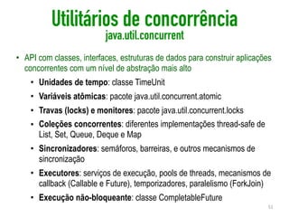 Utilitários de concorrência
java.util.concurrent
• API com classes, interfaces, estruturas de dados para construir aplicações
concorrentes com um nível de abstração mais alto
• Unidades de tempo: classe TimeUnit
• Variáveis atômicas: pacote java.util.concurrent.atomic
• Travas (locks) e monitores: pacote java.util.concurrent.locks
• Coleções concorrentes: diferentes implementações thread-safe de
List, Set, Queue, Deque e Map
• Sincronizadores: semáforos, barreiras, e outros mecanismos de
sincronização
• Executores: serviços de execução, pools de threads, mecanismos de
callback (Callable e Future), temporizadores, paralelismo (ForkJoin)
• Execução não-bloqueante: classe CompletableFuture
51
 