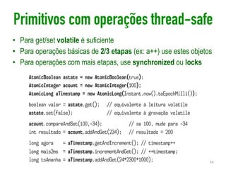 Primitivos com operações thread-safe
• Para get/set volatile é suficiente
• Para operações básicas de 2/3 etapas (ex: a++) use estes objetos
• Para operações com mais etapas, use synchronized ou locks
54
AtomicBoolean astate = new AtomicBoolean(true);
AtomicInteger acount = new AtomicInteger(100);
AtomicLong aTimestamp = new AtomicLong(Instant.now().toEpochMilli());
boolean valor = astate.get(); // equivalente à leitura volatile
astate.set(false); // equivalente à gravação volatile
acount.compareAndSet(100,-34); // se 100, mude para -34
int resultado = acount.addAndGet(234); // resultado = 200
long agora = aTimestamp.getAndIncrement(); // timestamp++
long mais2ms = aTimestamp.incrementAndGet(); // ++timestamp;
long tsAmanha = aTimestamp.addAndGet(24*2300*1000);
 