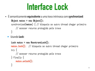 Interface Lock
• É semanticamente equivalente a uma trava intrínseca com synchronized:
56
Object mutex = new Object();
synchronized(mutex) { // bloqueia se outro thread chegar primeiro
// acessar recurso protegido pela trava
}
• Usando Lock:
Lock mutex = new ReentrantLock();
mutex.lock(); // bloqueia se outro thread chegar primeiro
try {
// acessar recurso protegido pela trava
} finally {
mutex.unlock();
}
 