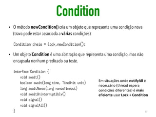 Condition
• O método newCondition() cria um objeto que representa uma condição nova
(trava pode estar associada a várias condições)
• Um objeto Condition é uma abstração que representa uma condição, mas não
encapsula nenhum predicado ou teste.
57
interface Condition {
void await()
boolean await(long time, TimeUnit unit)
long awaitNanos(long nanosTimeout)
void awaitUninterruptibly()
void signal()
void signalAll()
}
Condition cheio = lock.newCondition();
Em	situações	onde	notifyAll	é	
necessário	(thread	espera	
condições	diferentes)	é	mais	
eficiente	usar	Lock	+	Condition
 