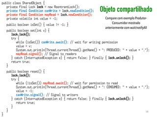 Objeto compartilhado
58
public class SharedObject {
private final Lock lock = new ReentrantLock();
private final Condition canWrite = lock.newCondition();
private final Condition mayRead = lock.newCondition();
private volatile int value = -1;
public boolean isSet() { value != -1; }
public boolean set(int v) {
lock.lock();
try {
while (isSet()) canWrite.await(); // wait for writing permission
value = v;
System.out.println(Thread.currentThread().getName() + ": PRODUCED: " + value + ".");
mayRead.signal(); // Signal to readers
} catch (InterruptedException e) { return false; } finally { lock.unlock(); }
return true;
}
public boolean reset() {
lock.lock();
try {
while (!isSet()) mayRead.await(); // wait for permission to read
System.out.println(Thread.currentThread().getName() + ": CONSUMED: " + value + ".");
value = -1;
canWrite.signal(); // Signal to writers
} catch (InterruptedException e) { return false; } finally { lock.unlock(); }
return true;
}
}
}
Compare com exemplo Produtor-
Consumidor mostrado
anteriormente com wait/notifyAll
 