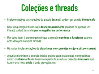 Coleções e threads
• Implementações das coleções do pacote java.util podem ser ou não thread-safe
• Usar uma coleção thread-safe desnecessariamente (quando há apenas um
thread) poderá ter um impacto negativo na performance
• Por outro lado, é preciso garantir que a coleção continue a funcionar quando
acessada por múltiplos threads
• Há várias implementações de algoritmos concorrentes em java.util.concurrent
• Alguns sincronizam a coleção inteira, outros usam estratégias intermediárias
como: confinamento de threads em parte da estrutura, coleções imutáveis que
fazem uma nova cópia a cada gravação, etc.
59
 