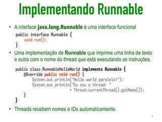 Implementando Runnable
• A interface java.lang.Runnable é uma interface funcional
• Uma implementação de Runnable que imprime uma linha de texto
e outra com o nome do thread que está executando as instruções.
• Threads recebem nomes e IDs automaticamente.
6
public interface Runnable {
void run();
}
public class RunnableHelloWorld implements Runnable {
@Override public void run() {
System.out.println("Hello world paralelo!");
System.out.println("Eu sou o thread: " 
+ Thread.currentThread().getName());
}
}
 