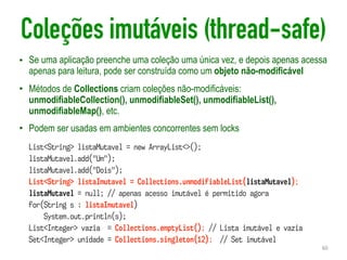 Coleções imutáveis (thread-safe)
• Se uma aplicação preenche uma coleção uma única vez, e depois apenas acessa
apenas para leitura, pode ser construída como um objeto não-modificável
• Métodos de Collections criam coleções não-modificáveis:
unmodifiableCollection(), unmodifiableSet(), unmodifiableList(),
unmodifiableMap(), etc.
• Podem ser usadas em ambientes concorrentes sem locks
60
List<String> listaMutavel = new ArrayList<>();
listaMutavel.add("Um");
listaMutavel.add("Dois");
List<String> listaImutavel = Collections.unmodifiableList(listaMutavel);
listaMutavel = null; // apenas acesso imutável é permitido agora
for(String s : listaImutavel)
System.out.println(s);
List<Integer> vazia = Collections.emptyList(); // Lista imutável e vazia
Set<Integer> unidade = Collections.singleton(12); // Set imutável
 