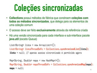 Coleções sincronizadas
• Collections possui métodos de fábrica que constroem coleções com
todos os métodos sincronizados, que delega para os elementos de
uma coleção comum
• O acesso deve ser feito exclusivamente através da referência criada
• Há uma versão sincronizada para cada interface e sub-interface pacote
java.util (exceto Queue)
61
List<String> lista = new ArrayList<>();
List<String> listaThreadSafe = Collections.synchronizedList(lista);
lista = null; // apenas acesso sincronizado é permitido agora
Map<String, Double> mapa = new HashMap<>();
Map<String, Double> mapaThreadSafe = Collections.synchronizedMap(mapa);
mapa = null;
 