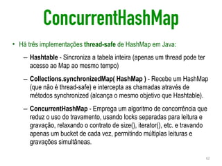 ConcurrentHashMap
• Há três implementações thread-safe de HashMap em Java:
– Hashtable - Sincroniza a tabela inteira (apenas um thread pode ter
acesso ao Map ao mesmo tempo)
– Collections.synchronizedMap( HashMap ) - Recebe um HashMap
(que não é thread-safe) e intercepta as chamadas através de
métodos synchronized (alcança o mesmo objetivo que Hashtable).
– ConcurrentHashMap - Emprega um algoritmo de concorrência que
reduz o uso do travamento, usando locks separadas para leitura e
gravação, relaxando o contrato de size(), iterator(), etc. e travando
apenas um bucket de cada vez, permitindo múltiplas leituras e
gravações simultâneas.
62
 