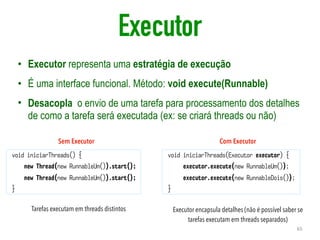 Executor
• Executor representa uma estratégia de execução
• É uma interface funcional. Método: void execute(Runnable)
• Desacopla o envio de uma tarefa para processamento dos detalhes
de como a tarefa será executada (ex: se criará threads ou não)
65
void iniciarThreads() {
new Thread(new RunnableUm()).start();
new Thread(new RunnableUm()).start();
}
void iniciarThreads(Executor executor) {
executor.execute(new RunnableUm());
executor.execute(new RunnableDois());
}
Sem Executor Com Executor
Tarefas executam em threads distintos Executor encapsula detalhes (não é possível saber se
tarefas executam em threads separados)
 