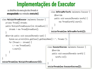 Implementações de Executor
66
class MultipleThreadExecutor implements Executor {
private Thread[] threads;
public MultipleThreadExecutor(int threadCount) {
threads = new Thread[threadCount];
}
@Override public void execute(Runnable task) {
System.out.println(this.getClass().getSimpleName() + ", Threads:");
for (Thread t : threads) {
t = new Thread(task);
t.start();
}
}
}
iniciarThreads(new MultipleThreadExecutor(5));
class ExecutorSincrono implements Executor {
@Override
public void execute(Runnable tarefa) {
tarefa.run();
}
}
iniciarThreads(new ExecutorSincrono());
class UmThreadPorTarefa implements Executor {
@Override
public void execute(Runnable tarefa) {
new Thread(tarefa).start();
}
}
iniciarThreads(new UmThreadPorTarefa());
os detalhes da execução dos threads é
encapsulada nos métodos execute()
 