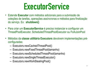 ExecutorService
• Estende Executor com métodos adicionais para a submissão de
coleções de tarefas, operações assíncronas e métodos para finalização
do serviço. Ex: shutdown()
• Para criar um ExecutorService é preciso instanciar e configurar um
ThreadPoolExecutor, ScheduledThreadPoolExecutor ou ForkJoinPool
• Métodos da classe utilitária Executors devolvem implementações pré-
configuradas:
– Executors.newCachedThreadPool()
– Executors.newFixedThreadPool(tamanho)
– Executors.newScheduledThreadPool(tamanho)
– Executors.newSingleThreadExecutor()
– Executors.newWorkStealingPool()
67
 