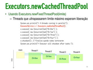 Executors.newCachedThreadPool
• Usando Executors.newFixedThreadPool(limite)
– Threads que ultrapassarem limite máximo esperam liberação
68
Ch-One
Ch-Two
Ch-Three
Ch-Four
main
time
Thread-1 Thread-2 Thread-3 Thread-4
System.out.println("> 4 threads running in parallel");
ExecutorService e = Executors.newCachedThreadPool();
e.execute( new ConcurrentTask("Ch-One") );
e.execute( new ConcurrentTask("Ch-Two") );
e.execute( new ConcurrentTask("Ch-Three") );
e.execute( new ConcurrentTask("Ch-Four") );
e.shutdown(); // finaliza quando todos terminarem
System.out.println("> Executor will shutdown after tasks.");
 