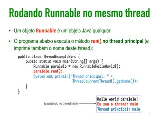 Rodando Runnable no mesmo thread
• Um objeto Runnable é um objeto Java qualquer
• O programa abaixo executa o método run() no thread principal (e
imprime também o nome deste thread):
7
public class ThreadExampleSync {
public static void main(String[] args) {
Runnable paralelo = new RunnableHelloWorld();
paralelo.run();
System.out.println("Thread principal: " +  
Thread.currentThread().getName());
}
}
Hello world paralelo!
Eu sou o thread: main
Thread principal: main
Executando no thread main
 