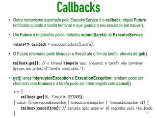 Callbacks
• Outro mecanismo suportado pelo ExecutorService é o callback: objeto Future
notificado quando a tarefa terminar e que guarda o seu resultado (se houver).
• Um Future é retornados pelos métodos submit(tarefa) de ExecutorService
• O Future retornado pode bloquear o thread até o fim da tarefa, através de get()
• get() lança InterruptedException e ExecutionException; também pode ser
chamado com timeout e a tarefa pode ser interrompida com cancel()
70
Future<?> callback = executor.submit(tarefa);
callback.get(); // o thread bloqueia aqui enquanto a tarefa não terminar
System.out.println("Tarefa concluída.");
try {
callback.get(10, TimeUnit.SECONDS);
} catch (InterruptedException | ExecutionException | TimeoutException e1) {
callback.cancel(true); // cancela após esperar 10 segundos pelo resultado
}
 