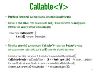 Callable<V>
• Interface funcional que representa uma tarefa assíncrona
• Similar a Runnable, mas seu método call(), diferentemente de run() pode
retornar um valor e lançar uma exceção
• Métodos submit() que recebem Callable<V> retornam Future<V> que
armazena valor retornado por V call() quando a tarefa terminar.
72
interface Callable<V> {
V call() throws Exception;
}
ExecutorService service = Executors.newCachedThreadPool();
Callable<Double> callableTask = () -> Math.sqrt(144); // expr. lambda!
Future<Double> resultado = service.submit(callableTask);
System.out.println("Resultado: " + resultado.get());
 