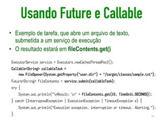 Usando Future e Callable
• Exemplo de tarefa, que abre um arquivo de texto,
submetida a um serviço de execução
• O resultado estará em fileContents.get()
73
ExecutorService service = Executors.newCachedThreadPool();
Callable<String> callableTask =  
new FileOpener(System.getProperty("user.dir") + "/target/classes/sample.txt");
Future<String> fileContents = service.submit(callableTask);
try {
System.out.println("nResult: n" + fileContents.get(10, TimeUnit.SECONDS));
} catch (InterruptedException | ExecutionException | TimeoutException e) {
System.out.println("Execution exception, interruption or timeout. Aborting.");
}
 