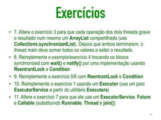 Exercícios
• 7. Altere o exercício 3 para que cada operação dos dois threads grave
o resultado num mesmo um ArrayList compartilhado (use
Collections.synchronizedList). Depois que ambos terminarem, o
thread main deve somar todos os valores e exibir o resultado.
• 8. Reimplemente o exemplo/exercício 4 trocando os blocos
synchronized com wait() e notify() por uma implementação usando
ReentrantLock e Condition
• 9. Reimplemente o exercício 5/6 com ReentrantLock e Condition
• 10. Reimplemente o exercício 1 usando um Executor (use um pool
ExecutorService a partir do utilitário Executors)
• 11. Altere o exercício 7 para que ele use um ExecutorService, Future
e Callable (substituindo Runnable, Thread e join())
74
 