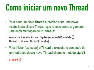 Como iniciar um novo Thread
• Para criar um novo Thread é preciso criar uma nova
instância da classe Thread, que recebe como argumento
uma implementação de Runnable:
• Para iniciar (executar) o Thread e executar o conteúdo de
run() através desse novo Thread chame o método start():
8
Runnable tarefa = new ImplementacaoDeRunnable();
Thread t = new Thread(tarefa);
t.start();
 