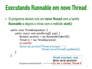 Executando Runnable em novo Thread
• O programa abaixo cria um novo Thread com a tarefa
Runnable e depois o inicia com o método start():
9
public class ThreadExampleAsync {
public static void main(String[] args) {
Runnable paralelo = new RunnableHelloWorld();
Thread t1 = new Thread(paralelo);
t1.start();
System.out.println("Thread principal: " +  
Thread.currentThread().getName());
}
}
Thread principal: main
Hello world paralelo!
Eu sou o thread: Thread-0Executando no thread Thread-0
 