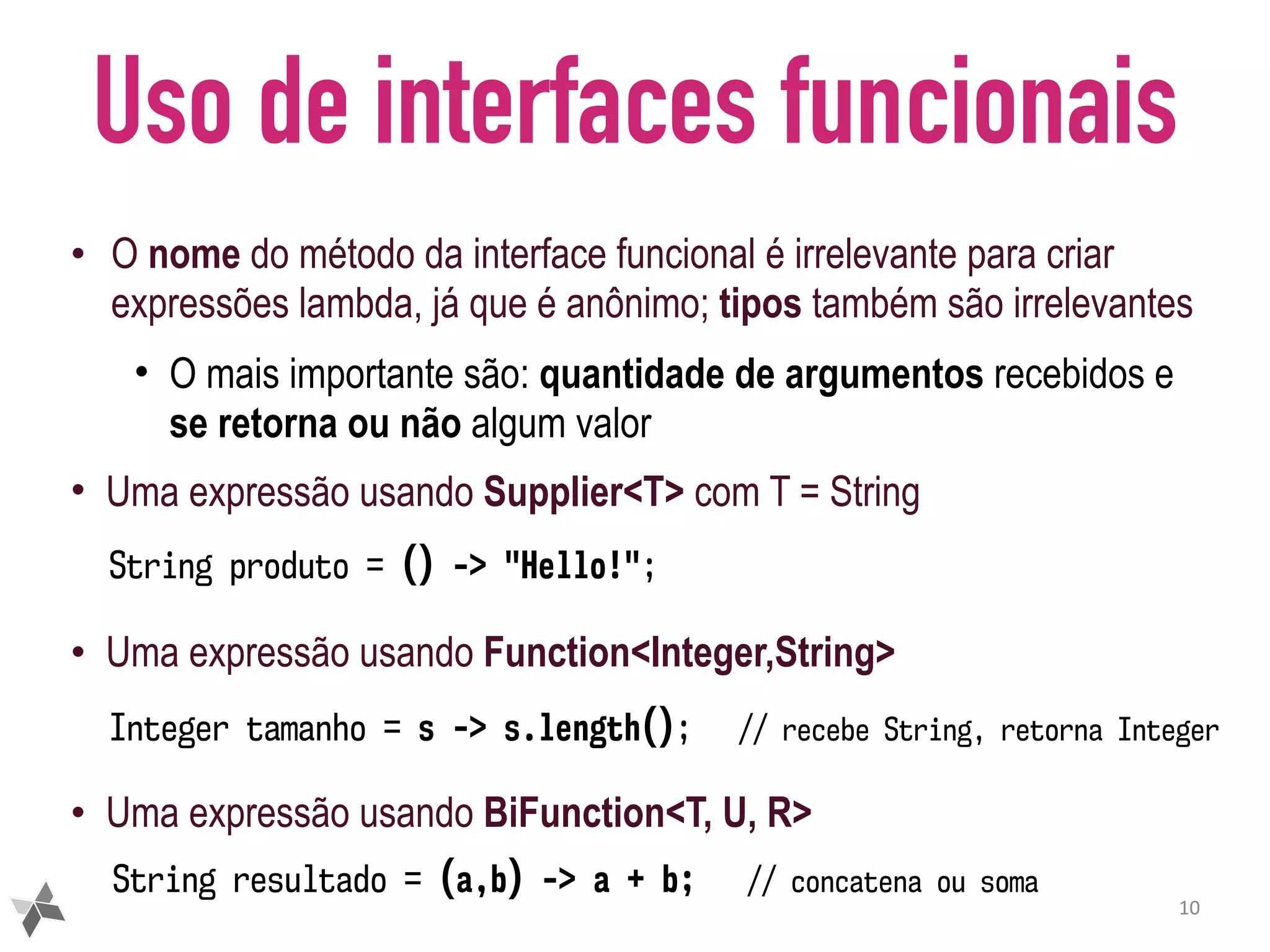Uso de interfaces funcionais • O nome do método da interface funcional é irrelevante para criar expressões lambda, já que é anônimo; tipos também são irrelevantes • O mais importante são: quantidade de argumentos recebidos e se retorna ou não algum valor • Uma expressão usando Supplier<T> com T = String • Uma expressão usando Function<Integer,String> • Uma expressão usando BiFunction<T, U, R> 10 String produto = () -> "Hello!"; String resultado = (a,b) -> a + b; // concatena ou soma Integer tamanho = s -> s.length(); // recebe String, retorna Integer 