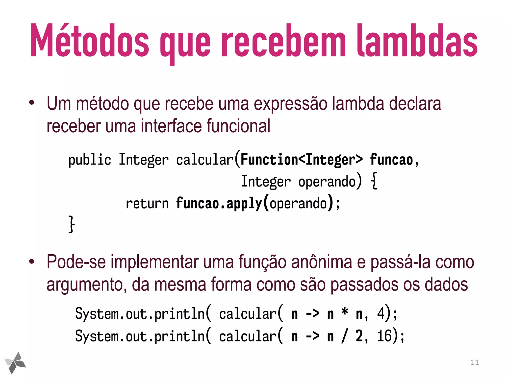 Métodos que recebem lambdas • Um método que recebe uma expressão lambda declara receber uma interface funcional • Pode-se implementar uma função anônima e passá-la como argumento, da mesma forma como são passados os dados 11 public Integer calcular(Function<Integer> funcao, Integer operando) { return funcao.apply(operando); } System.out.println( calcular( n -> n * n, 4); System.out.println( calcular( n -> n / 2, 16); 