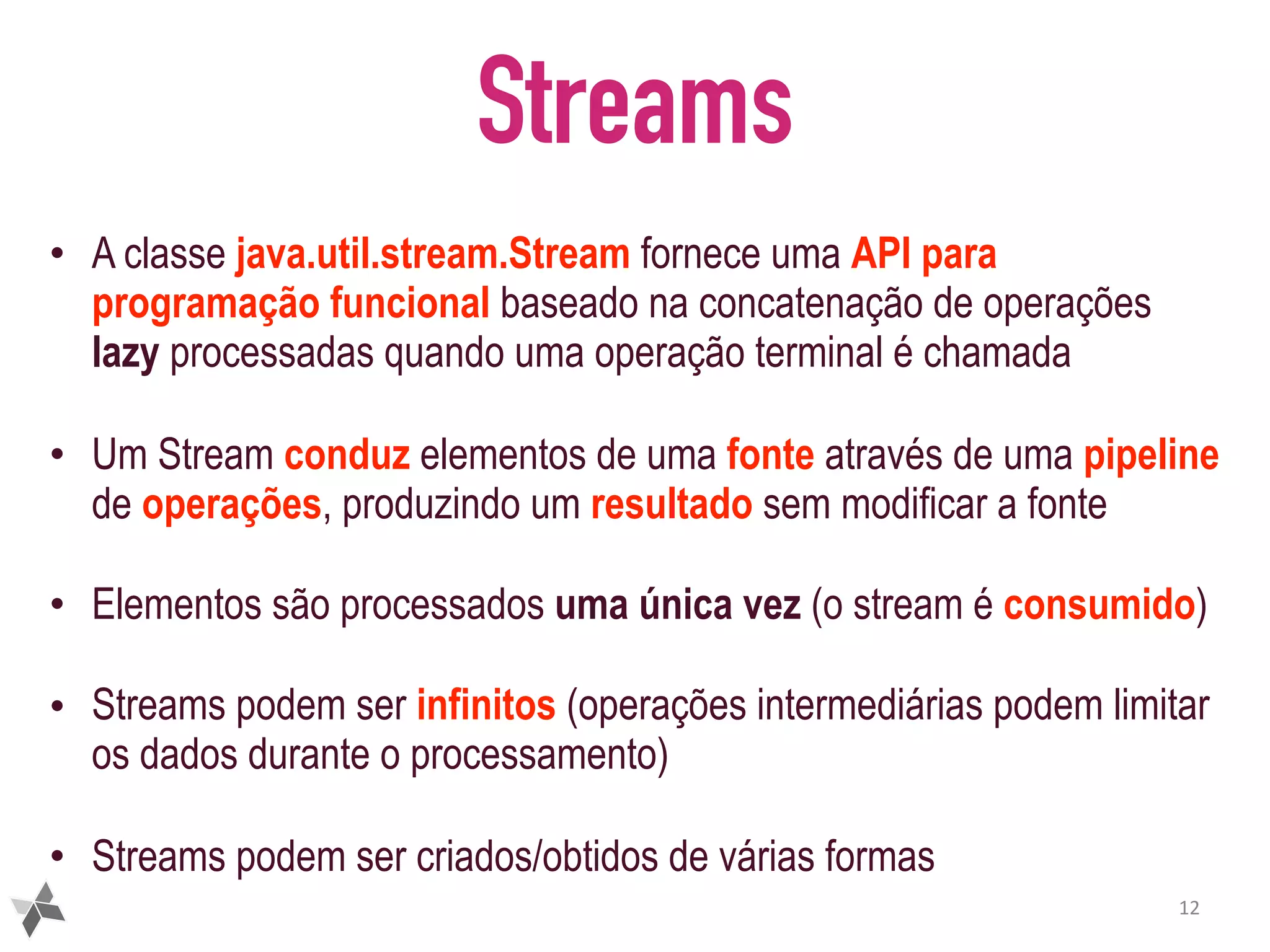 Streams • A classe java.util.stream.Stream fornece uma API para programação funcional baseado na concatenação de operações lazy processadas quando uma operação terminal é chamada • Um Stream conduz elementos de uma fonte através de uma pipeline de operações, produzindo um resultado sem modificar a fonte • Elementos são processados uma única vez (o stream é consumido) • Streams podem ser infinitos (operações intermediárias podem limitar os dados durante o processamento) • Streams podem ser criados/obtidos de várias formas 12 