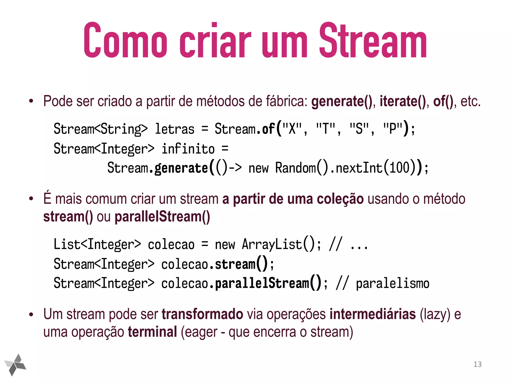 Como criar um Stream • Pode ser criado a partir de métodos de fábrica: generate(), iterate(), of(), etc. Stream<String> letras = Stream.of("X", "T", "S", "P"); Stream<Integer> infinito =   Stream.generate(()-> new Random().nextInt(100)); • É mais comum criar um stream a partir de uma coleção usando o método stream() ou parallelStream() List<Integer> colecao = new ArrayList(); // ... Stream<Integer> colecao.stream(); Stream<Integer> colecao.parallelStream(); // paralelismo • Um stream pode ser transformado via operações intermediárias (lazy) e uma operação terminal (eager - que encerra o stream) 13 