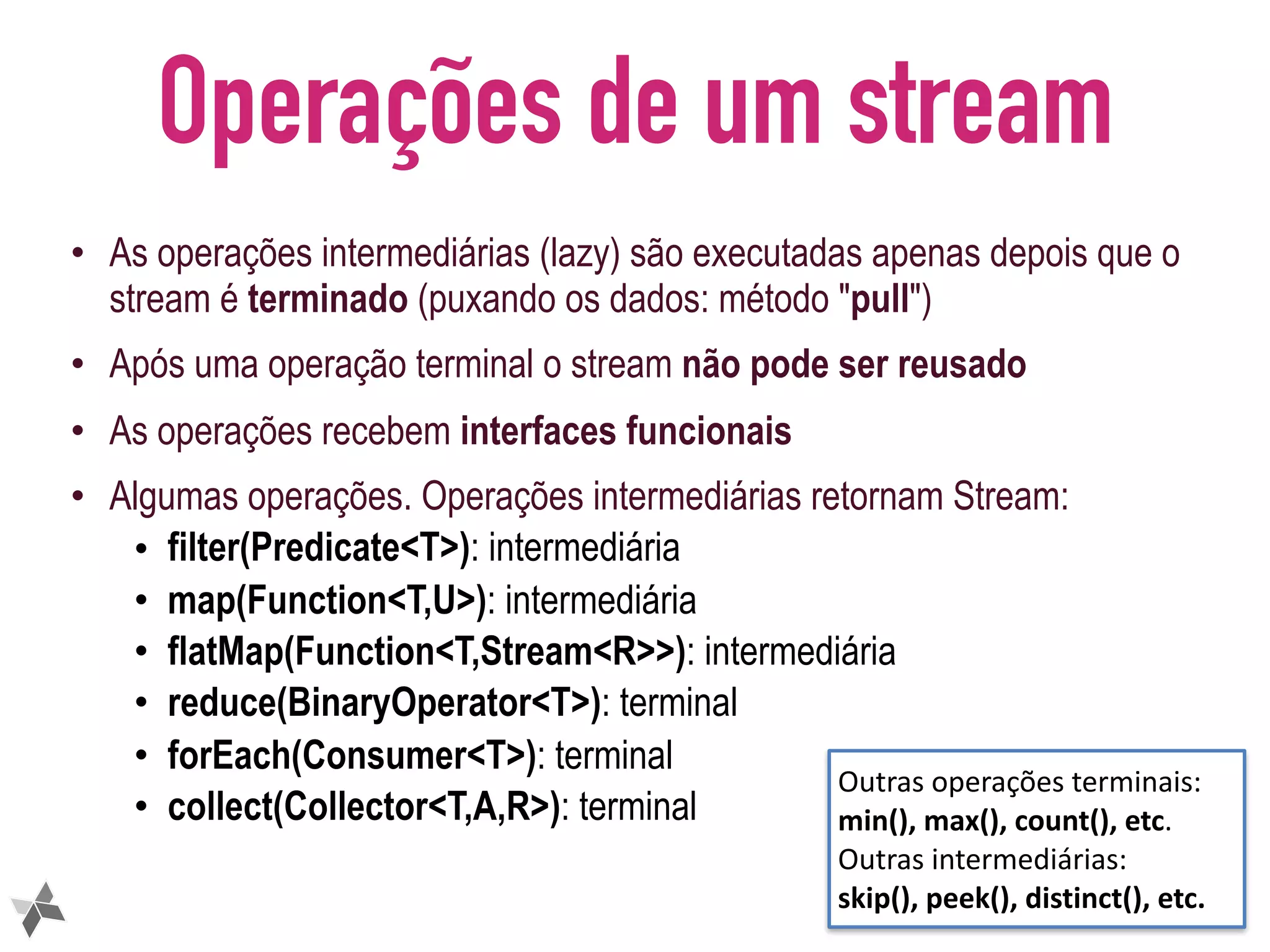 Operações de um stream • As operações intermediárias (lazy) são executadas apenas depois que o stream é terminado (puxando os dados: método "pull") • Após uma operação terminal o stream não pode ser reusado • As operações recebem interfaces funcionais • Algumas operações. Operações intermediárias retornam Stream: • filter(Predicate<T>): intermediária • map(Function<T,U>): intermediária • flatMap(Function<T,Stream<R>>): intermediária • reduce(BinaryOperator<T>): terminal • forEach(Consumer<T>): terminal • collect(Collector<T,A,R>): terminal 14 Outras	operações	terminais: min(),	max(),	count(),	etc. Outras	intermediárias: skip(),	peek(),	distinct(),	etc. 