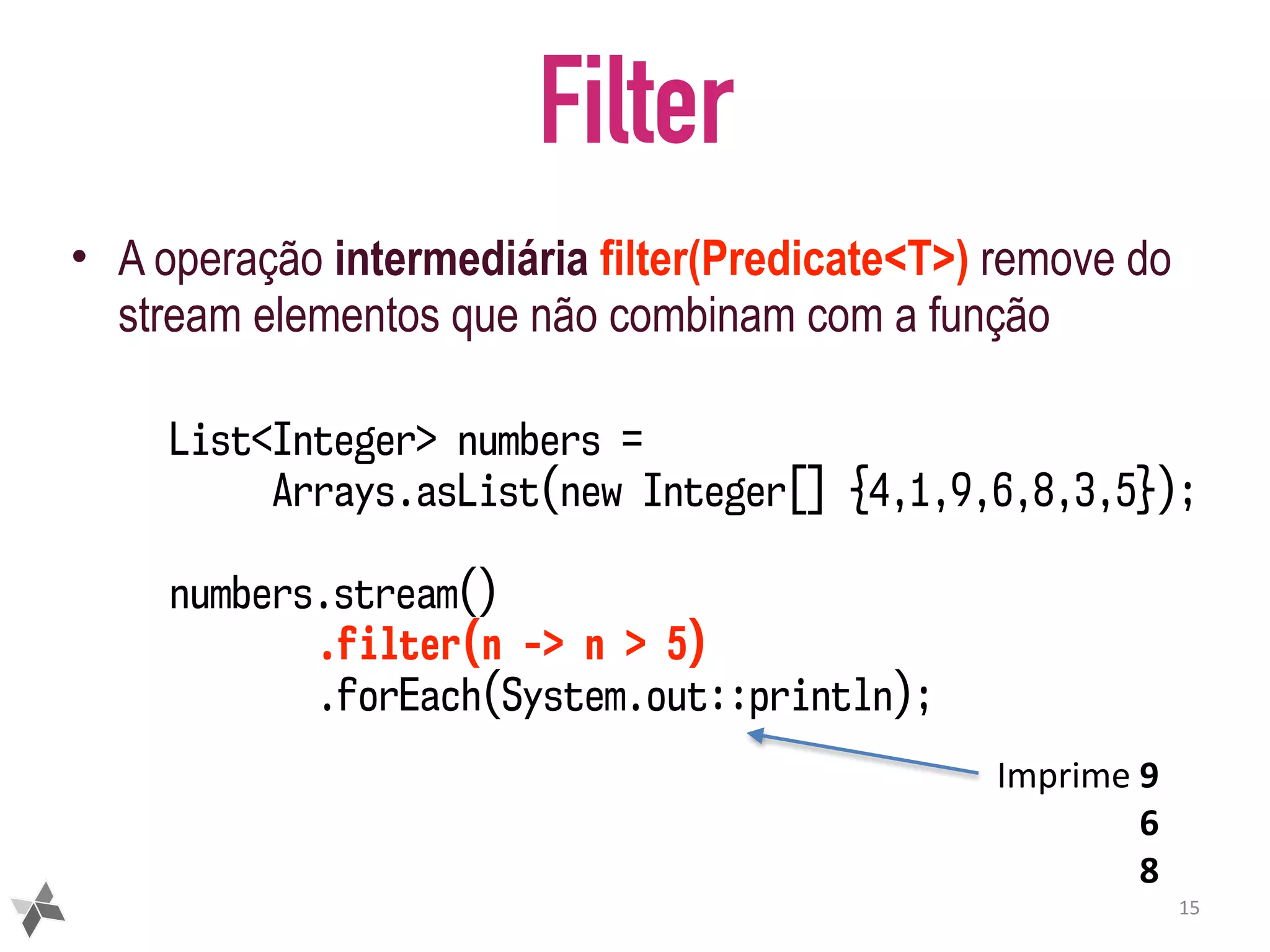 Filter • A operação intermediária filter(Predicate<T>) remove do stream elementos que não combinam com a função 15 List<Integer> numbers = Arrays.asList(new Integer[] {4,1,9,6,8,3,5}); numbers.stream() .filter(n -> n > 5) .forEach(System.out::println); Imprime	9 6 8 