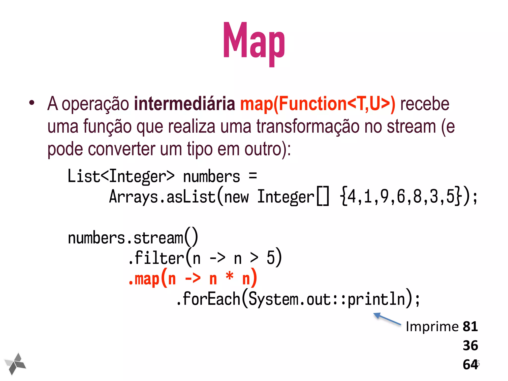 Map • A operação intermediária map(Function<T,U>) recebe uma função que realiza uma transformação no stream (e pode converter um tipo em outro): 16 List<Integer> numbers = Arrays.asList(new Integer[] {4,1,9,6,8,3,5}); numbers.stream() .filter(n -> n > 5) .map(n -> n * n) .forEach(System.out::println); Imprime	81 36 64 