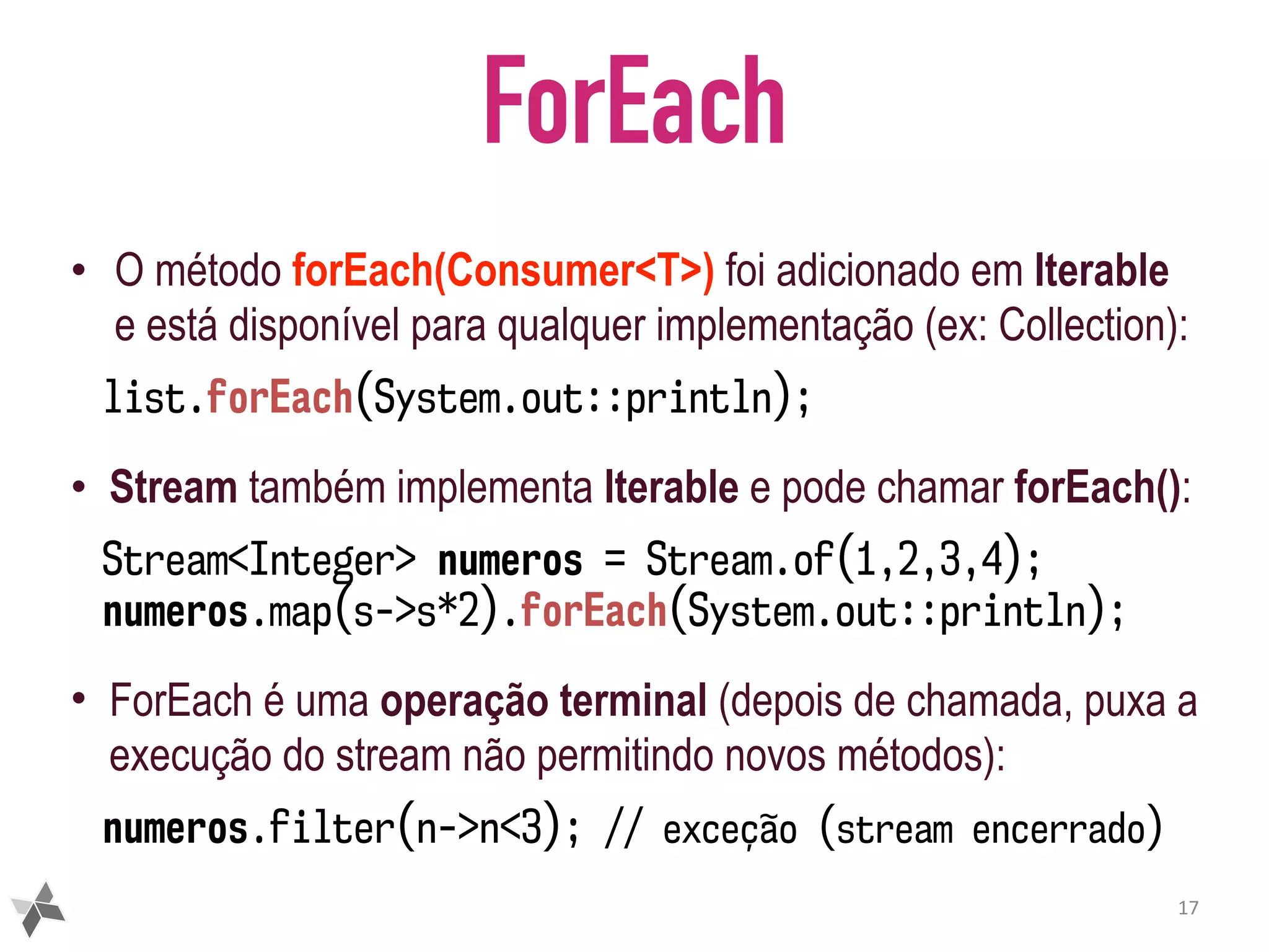 ForEach • O método forEach(Consumer<T>) foi adicionado em Iterable e está disponível para qualquer implementação (ex: Collection): list.forEach(System.out::println); • Stream também implementa Iterable e pode chamar forEach(): Stream<Integer> numeros = Stream.of(1,2,3,4); numeros.map(s->s*2).forEach(System.out::println); • ForEach é uma operação terminal (depois de chamada, puxa a execução do stream não permitindo novos métodos): numeros.filter(n->n<3); // exceção (stream encerrado) 17 