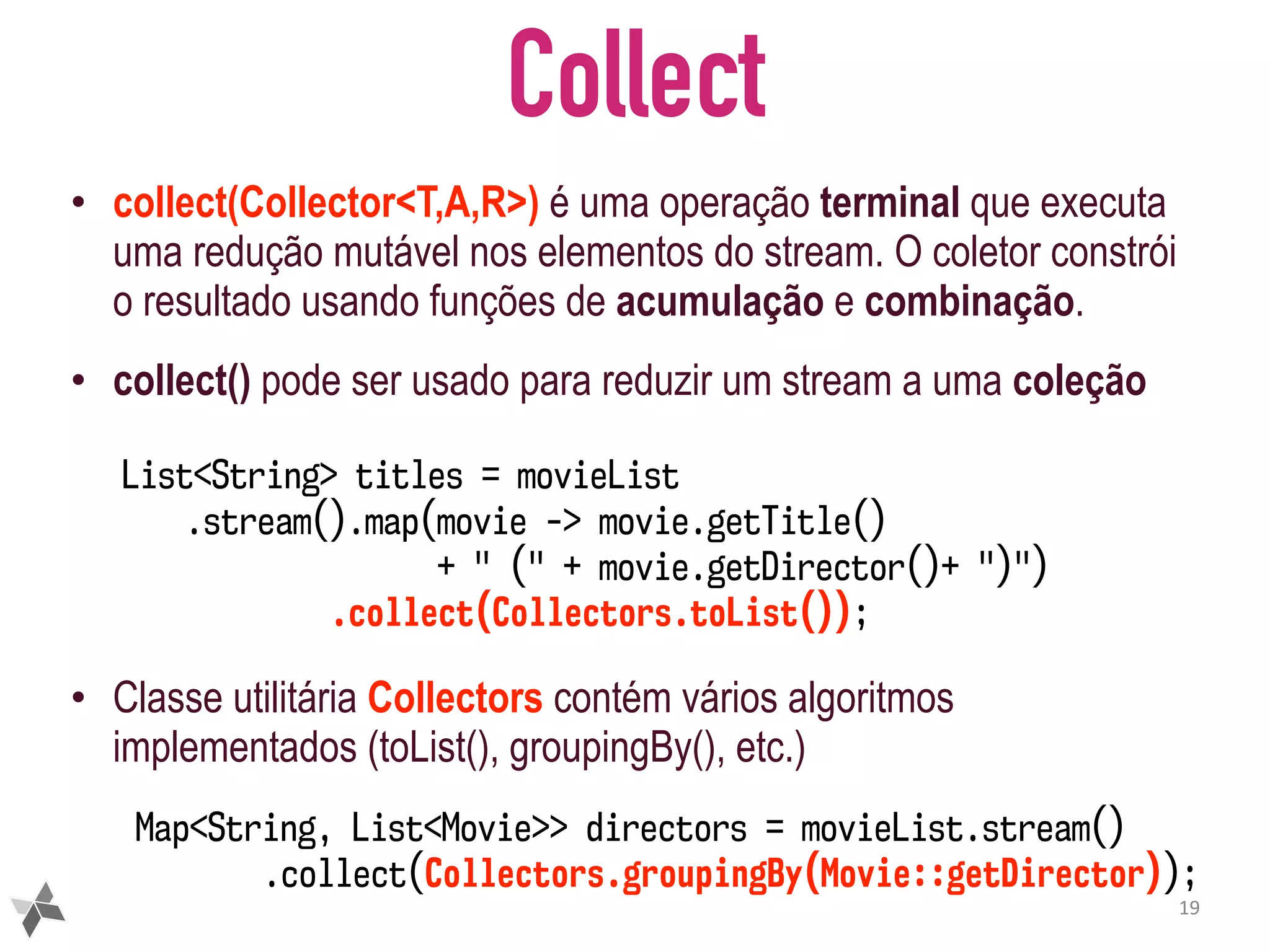 Collect • collect(Collector<T,A,R>) é uma operação terminal que executa uma redução mutável nos elementos do stream. O coletor constrói o resultado usando funções de acumulação e combinação. • collect() pode ser usado para reduzir um stream a uma coleção • Classe utilitária Collectors contém vários algoritmos implementados (toList(), groupingBy(), etc.) 19 Map<String, List<Movie>> directors = movieList.stream() .collect(Collectors.groupingBy(Movie::getDirector)); List<String> titles = movieList .stream().map(movie -> movie.getTitle() + " (" + movie.getDirector()+ ")") .collect(Collectors.toList()); 