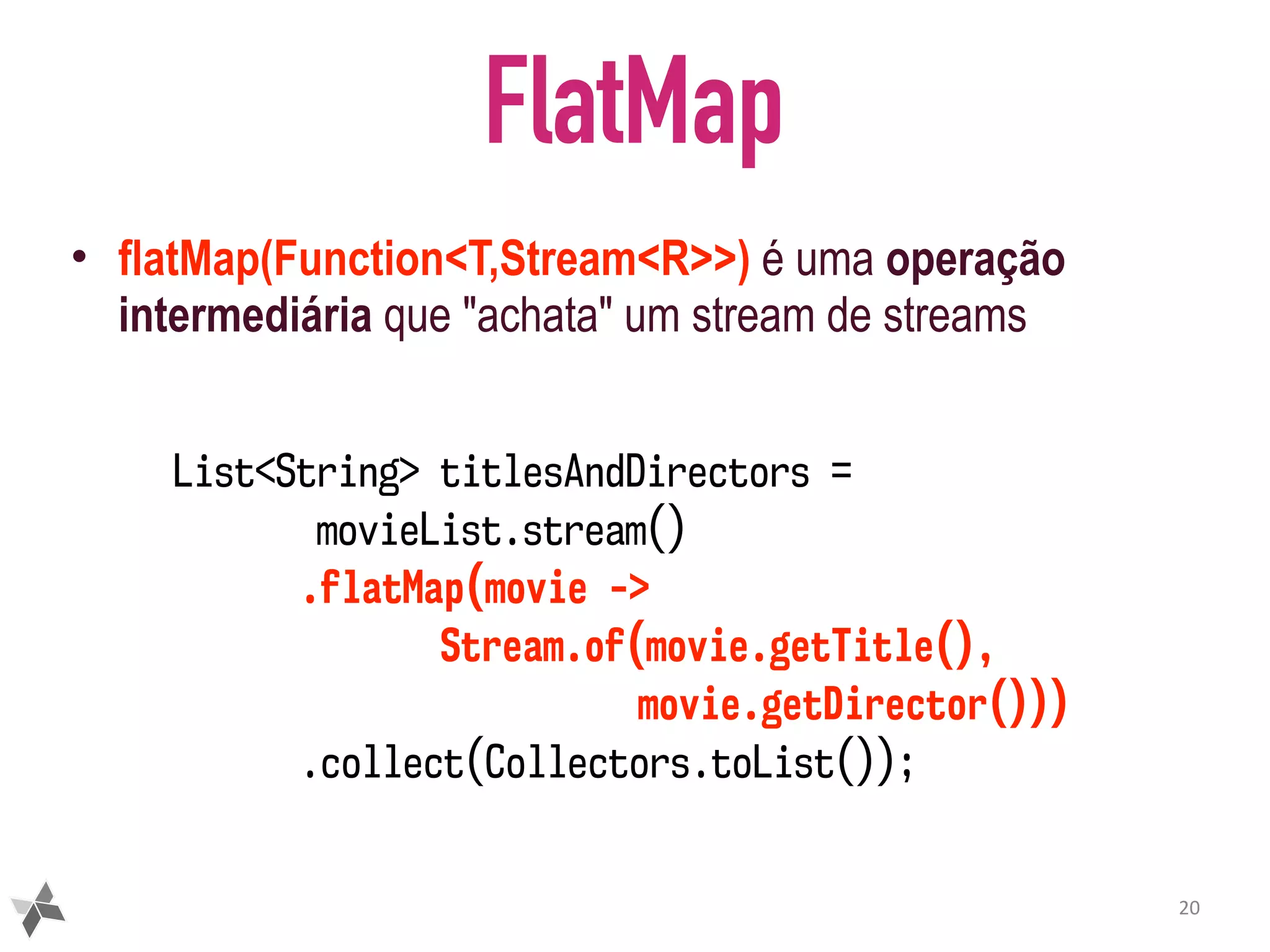 FlatMap • flatMap(Function<T,Stream<R>>) é uma operação intermediária que "achata" um stream de streams 20 List<String> titlesAndDirectors = movieList.stream() .flatMap(movie -> Stream.of(movie.getTitle(), movie.getDirector())) .collect(Collectors.toList()); 