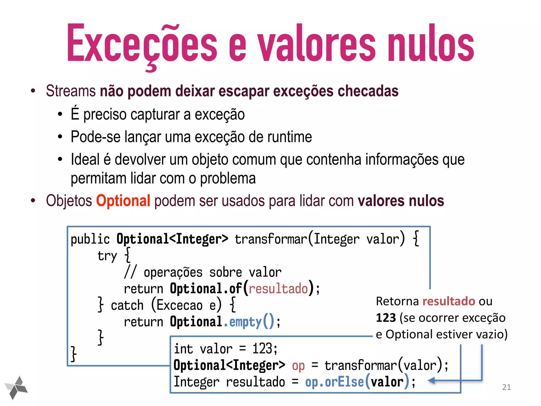 Exceções e valores nulos • Streams não podem deixar escapar exceções checadas • É preciso capturar a exceção • Pode-se lançar uma exceção de runtime • Ideal é devolver um objeto comum que contenha informações que permitam lidar com o problema • Objetos Optional podem ser usados para lidar com valores nulos 21 public Optional<Integer> transformar(Integer valor) { try { // operações sobre valor return Optional.of(resultado); } catch (Excecao e) { return Optional.empty(); } } int valor = 123; Optional<Integer> op = transformar(valor); Integer resultado = op.orElse(valor); Retorna	resultado	ou 123	(se	ocorrer	exceção e	Optional	estiver	vazio) 