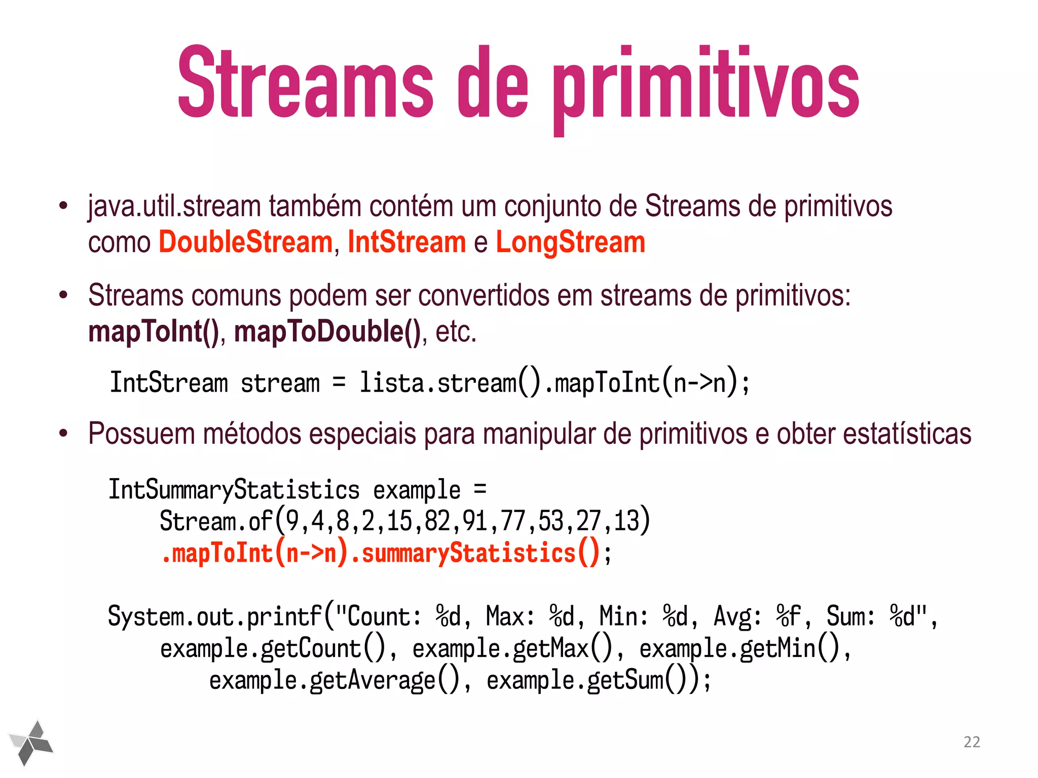 Streams de primitivos • java.util.stream também contém um conjunto de Streams de primitivos como DoubleStream, IntStream e LongStream • Streams comuns podem ser convertidos em streams de primitivos: mapToInt(), mapToDouble(), etc. IntStream stream = lista.stream().mapToInt(n->n); • Possuem métodos especiais para manipular de primitivos e obter estatísticas 22 IntSummaryStatistics example = Stream.of(9,4,8,2,15,82,91,77,53,27,13) .mapToInt(n->n).summaryStatistics(); System.out.printf("Count: %d, Max: %d, Min: %d, Avg: %f, Sum: %d", example.getCount(), example.getMax(), example.getMin(), example.getAverage(), example.getSum()); 