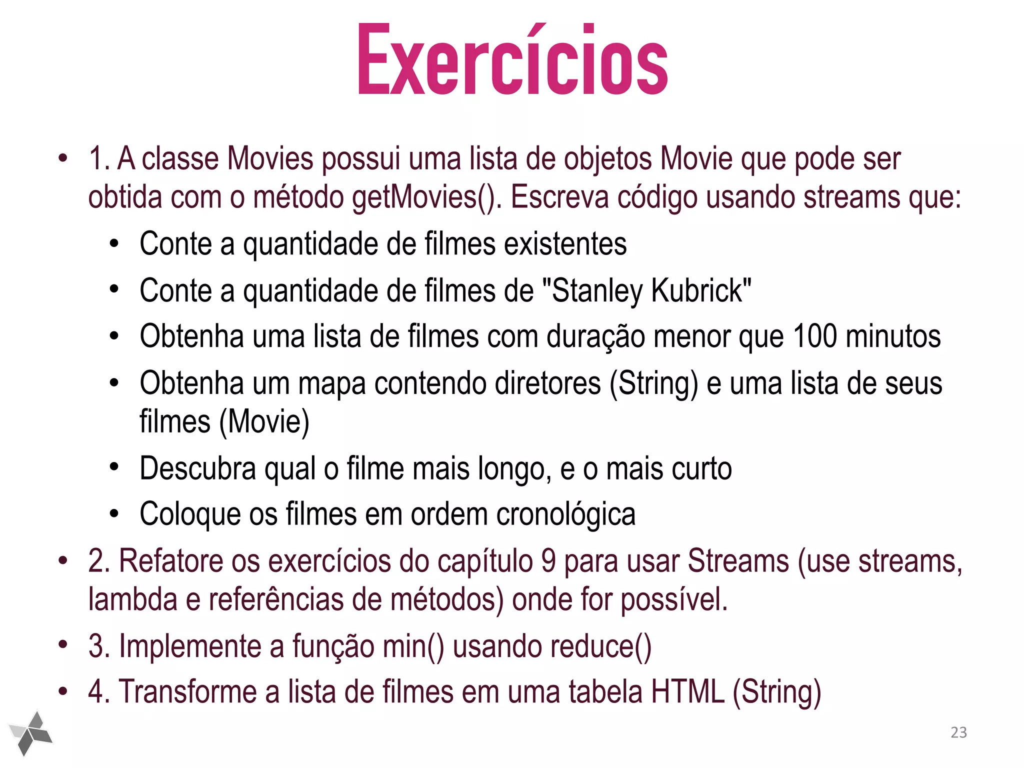 Exercícios • 1. A classe Movies possui uma lista de objetos Movie que pode ser obtida com o método getMovies(). Escreva código usando streams que: • Conte a quantidade de filmes existentes • Conte a quantidade de filmes de "Stanley Kubrick" • Obtenha uma lista de filmes com duração menor que 100 minutos • Obtenha um mapa contendo diretores (String) e uma lista de seus filmes (Movie) • Descubra qual o filme mais longo, e o mais curto • Coloque os filmes em ordem cronológica • 2. Refatore os exercícios do capítulo 9 para usar Streams (use streams, lambda e referências de métodos) onde for possível. • 3. Implemente a função min() usando reduce() • 4. Transforme a lista de filmes em uma tabela HTML (String) 23 