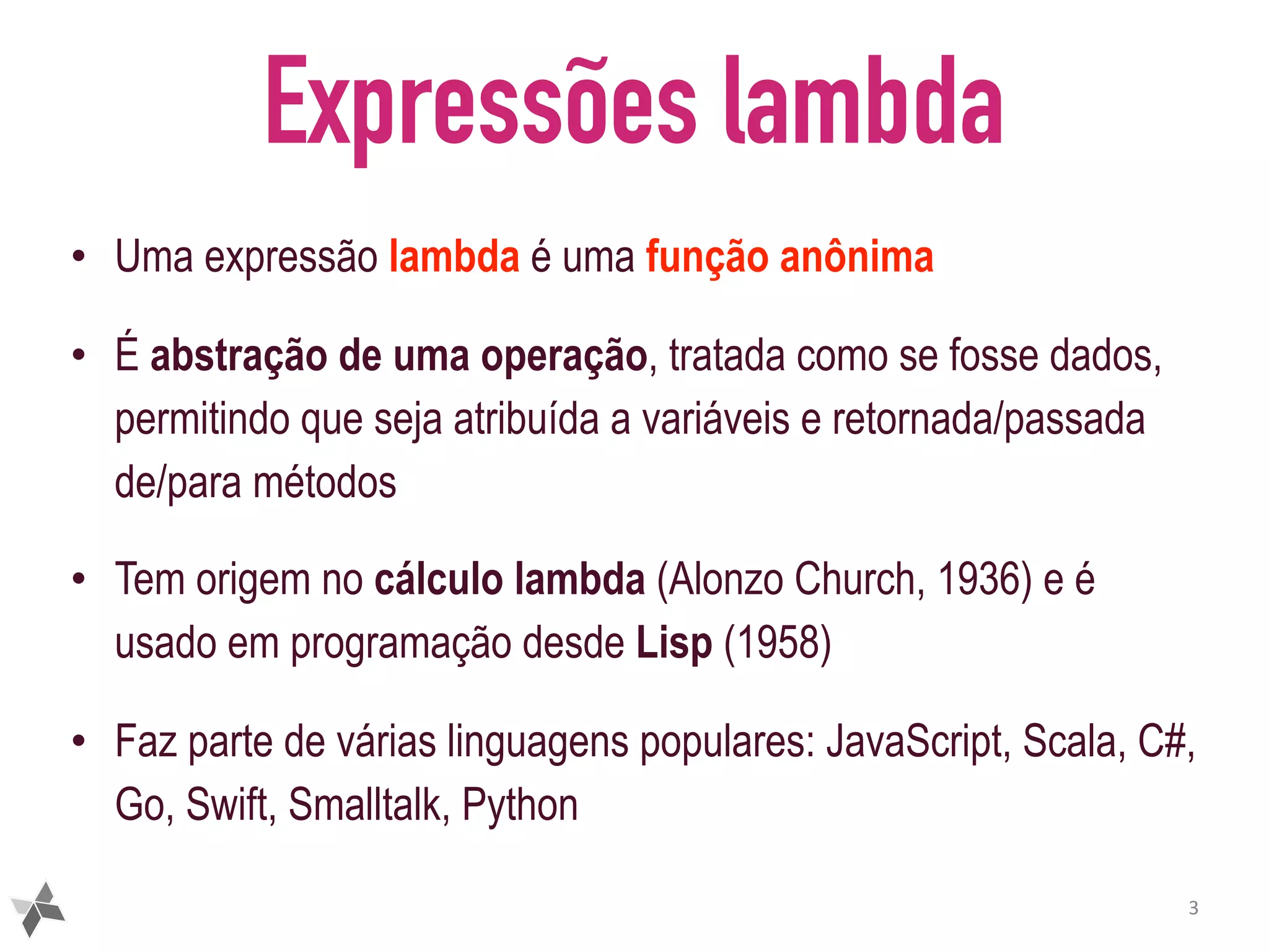 Expressões lambda • Uma expressão lambda é uma função anônima • É abstração de uma operação, tratada como se fosse dados, permitindo que seja atribuída a variáveis e retornada/passada de/para métodos • Tem origem no cálculo lambda (Alonzo Church, 1936) e é usado em programação desde Lisp (1958) • Faz parte de várias linguagens populares: JavaScript, Scala, C#, Go, Swift, Smalltalk, Python 3 