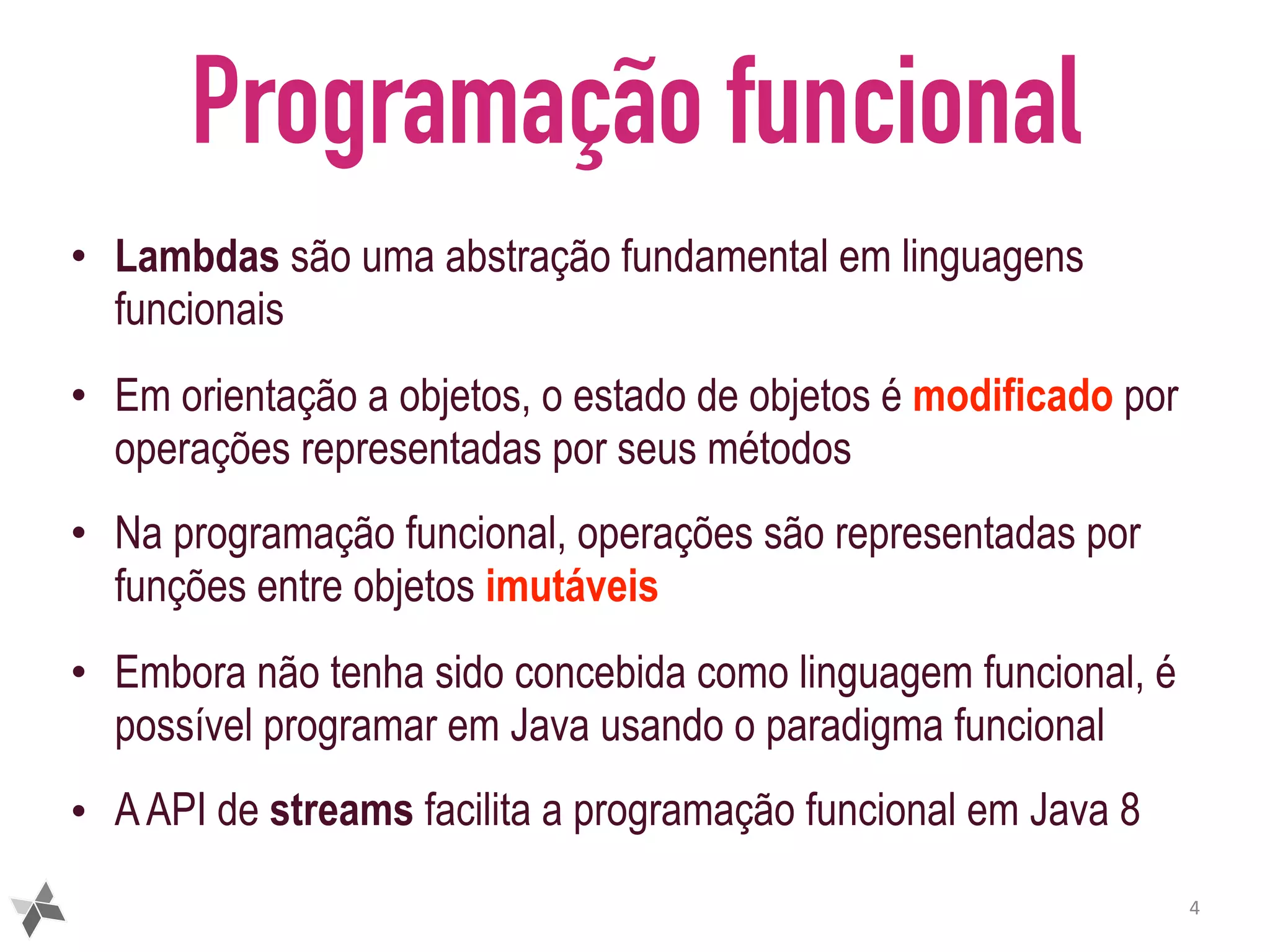 Programação funcional • Lambdas são uma abstração fundamental em linguagens funcionais • Em orientação a objetos, o estado de objetos é modificado por operações representadas por seus métodos • Na programação funcional, operações são representadas por funções entre objetos imutáveis • Embora não tenha sido concebida como linguagem funcional, é possível programar em Java usando o paradigma funcional • AAPI de streams facilita a programação funcional em Java 8 4 