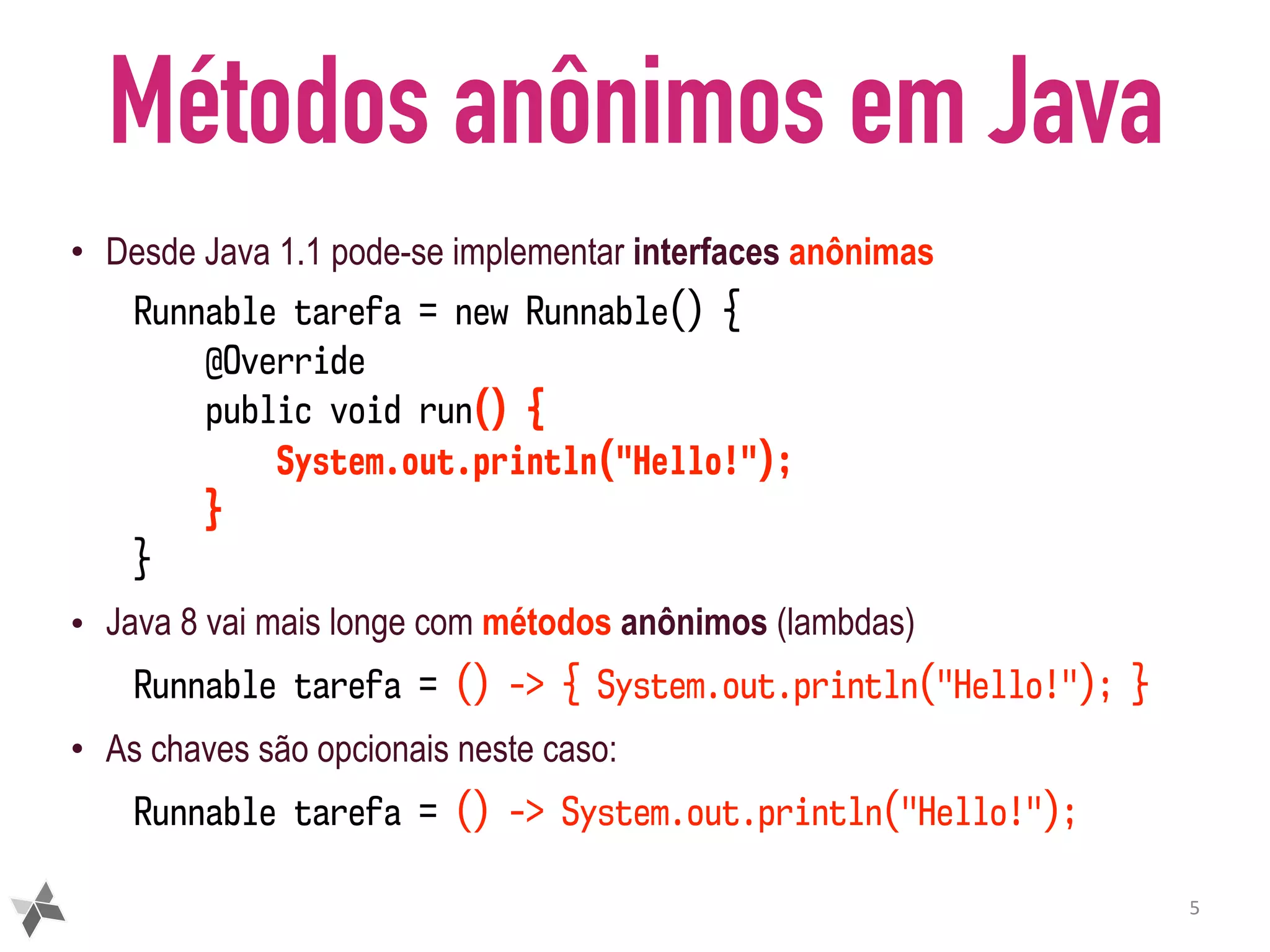 Métodos anônimos em Java • Desde Java 1.1 pode-se implementar interfaces anônimas Runnable tarefa = new Runnable() { @Override public void run() { System.out.println("Hello!"); } } • Java 8 vai mais longe com métodos anônimos (lambdas) Runnable tarefa = () -> { System.out.println("Hello!"); } • As chaves são opcionais neste caso: Runnable tarefa = () -> System.out.println("Hello!"); 5 