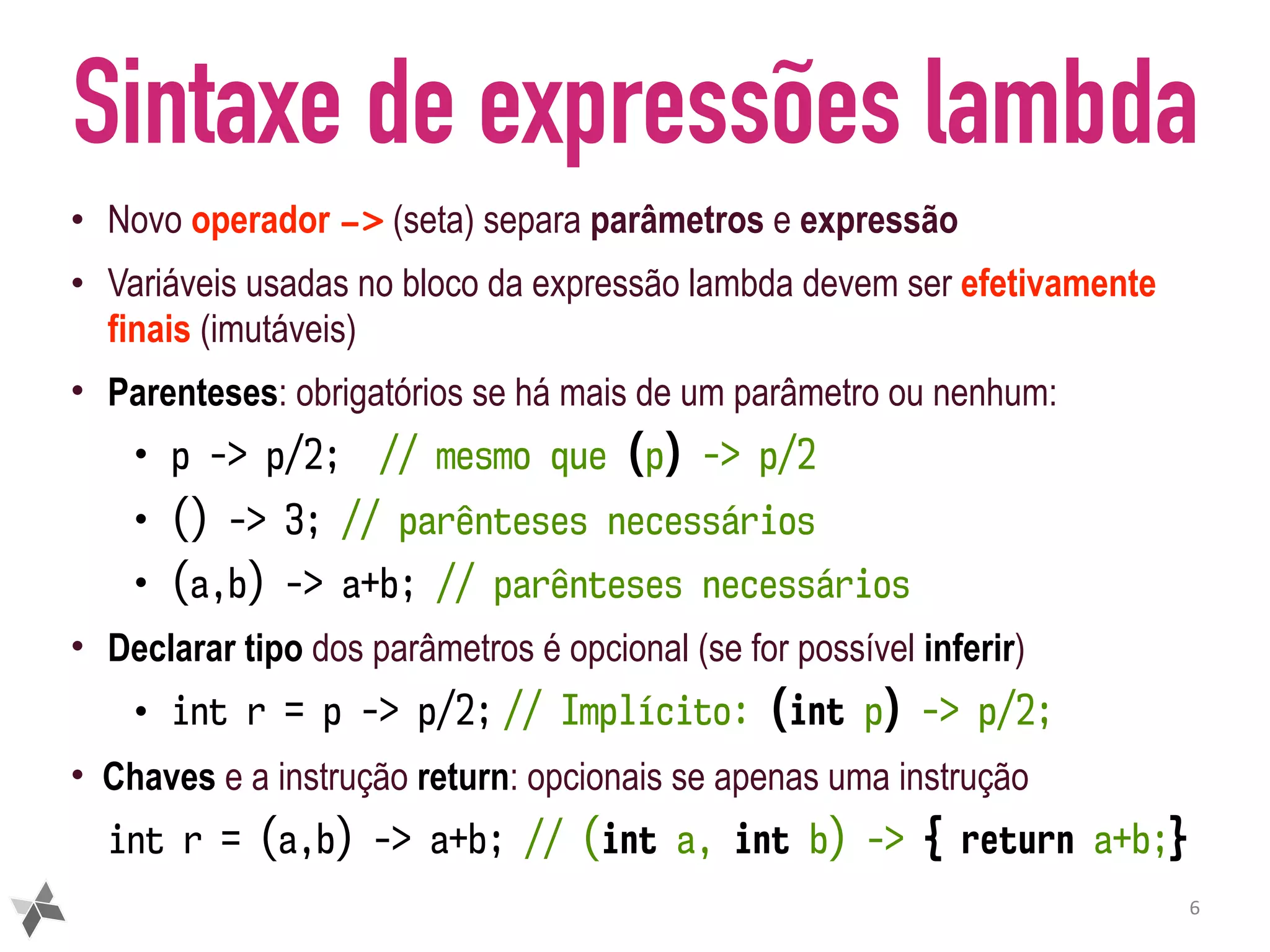 Sintaxe de expressões lambda • Novo operador -> (seta) separa parâmetros e expressão • Variáveis usadas no bloco da expressão lambda devem ser efetivamente finais (imutáveis) • Parenteses: obrigatórios se há mais de um parâmetro ou nenhum: • p -> p/2; // mesmo que (p) -> p/2 • () -> 3; // parênteses necessários • (a,b) -> a+b; // parênteses necessários • Declarar tipo dos parâmetros é opcional (se for possível inferir) • int r = p -> p/2; // Implícito: (int p) -> p/2; • Chaves e a instrução return: opcionais se apenas uma instrução int r = (a,b) -> a+b; // (int a, int b) -> { return a+b;} 6 