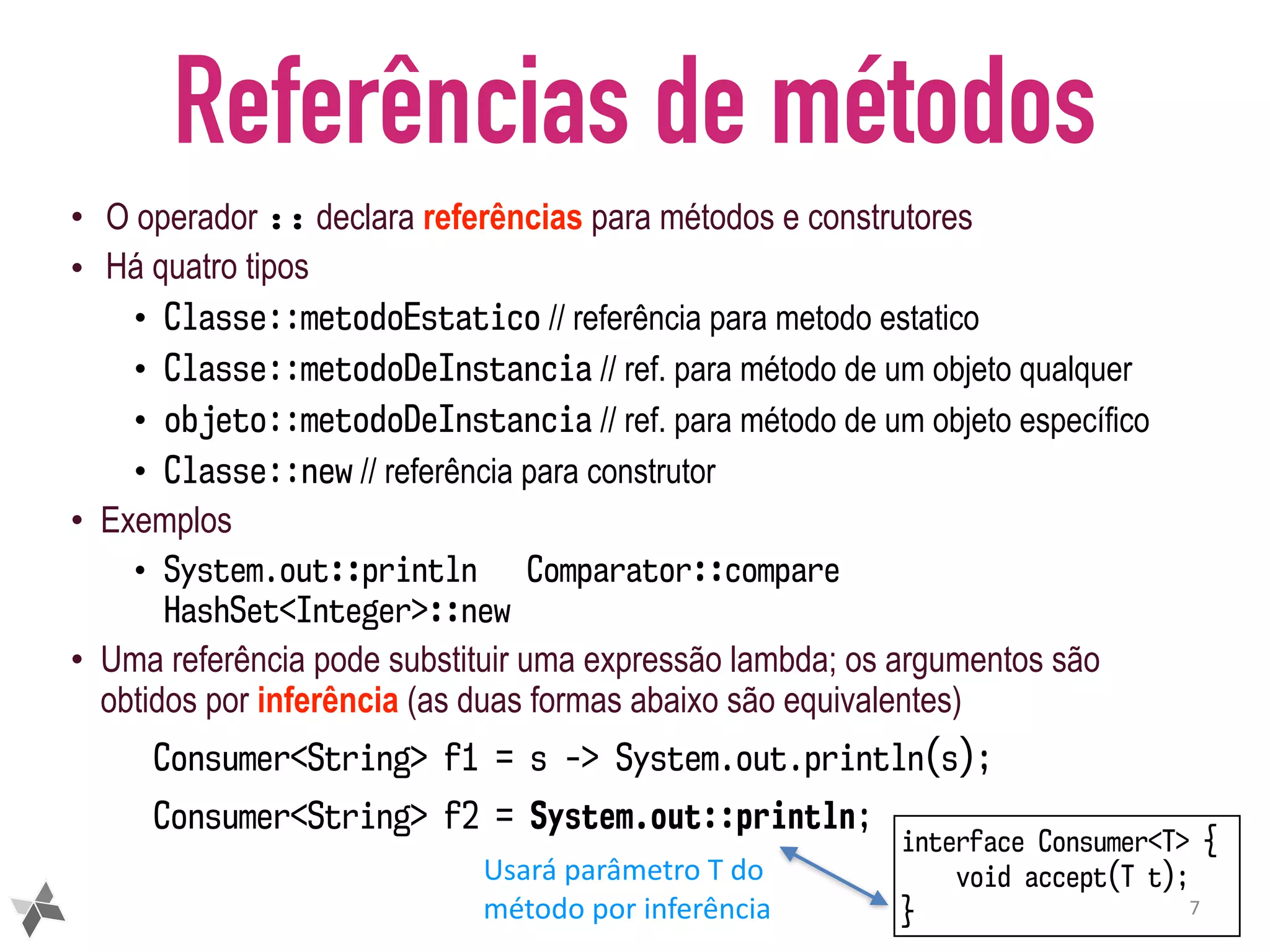 Referências de métodos • O operador :: declara referências para métodos e construtores • Há quatro tipos • Classe::metodoEstatico // referência para metodo estatico • Classe::metodoDeInstancia // ref. para método de um objeto qualquer • objeto::metodoDeInstancia // ref. para método de um objeto específico • Classe::new // referência para construtor • Exemplos • System.out::println Comparator::compare HashSet<Integer>::new • Uma referência pode substituir uma expressão lambda; os argumentos são obtidos por inferência (as duas formas abaixo são equivalentes) Consumer<String> f1 = s -> System.out.println(s); Consumer<String> f2 = System.out::println; 7 interface Consumer<T> { void accept(T t); } Usará	parâmetro	T	do método	por	inferência 