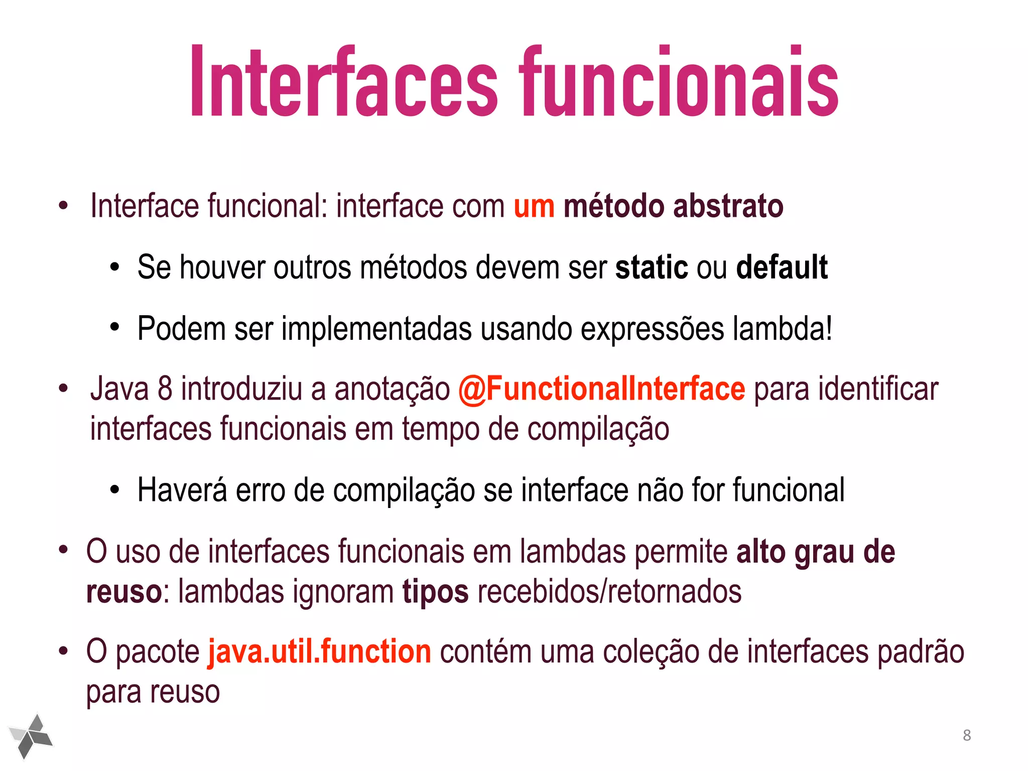 Interfaces funcionais • Interface funcional: interface com um método abstrato • Se houver outros métodos devem ser static ou default • Podem ser implementadas usando expressões lambda! • Java 8 introduziu a anotação @FunctionalInterface para identificar interfaces funcionais em tempo de compilação • Haverá erro de compilação se interface não for funcional • O uso de interfaces funcionais em lambdas permite alto grau de reuso: lambdas ignoram tipos recebidos/retornados • O pacote java.util.function contém uma coleção de interfaces padrão para reuso 8 