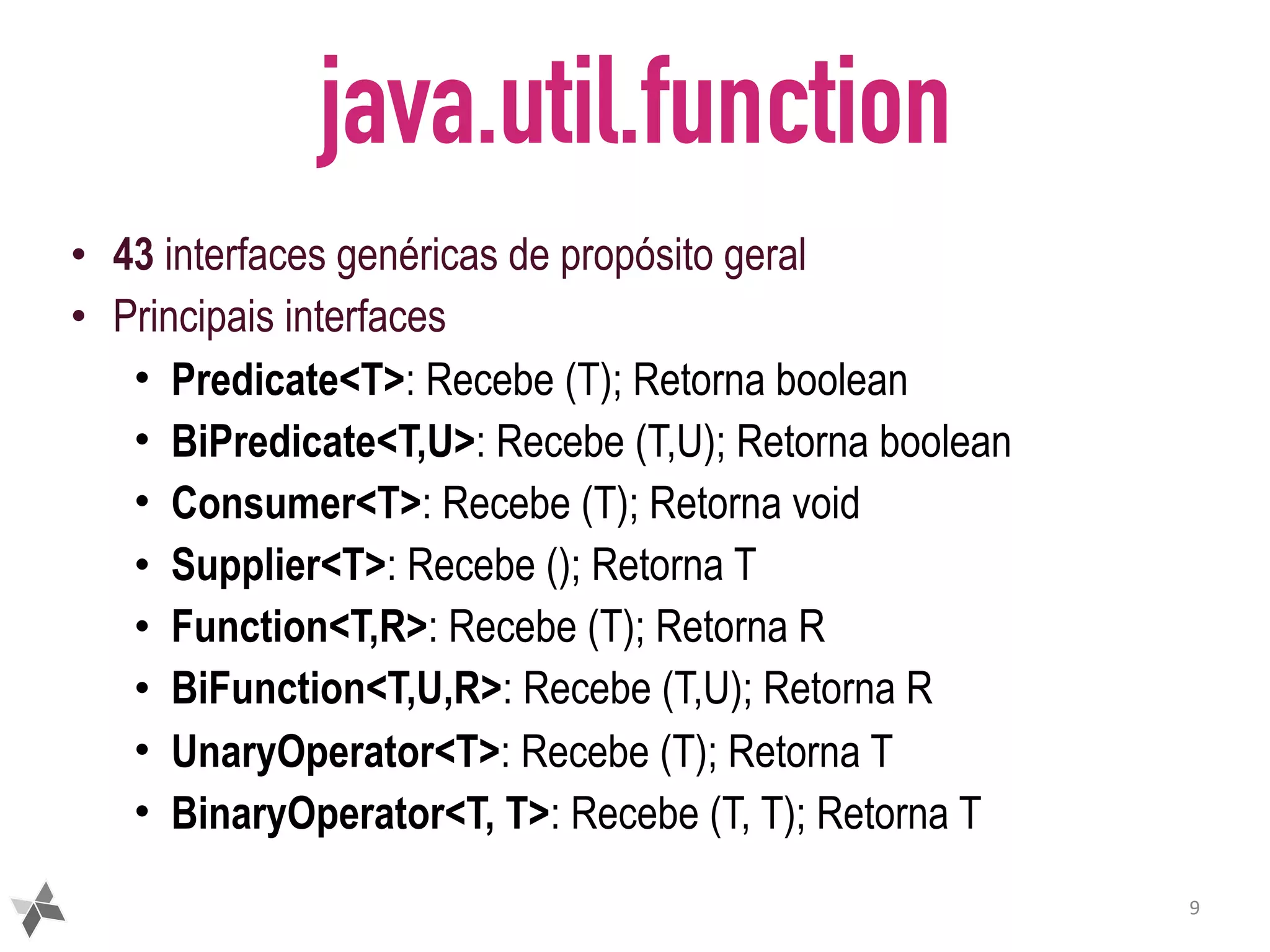 java.util.function • 43 interfaces genéricas de propósito geral • Principais interfaces • Predicate<T>: Recebe (T); Retorna boolean • BiPredicate<T,U>: Recebe (T,U); Retorna boolean • Consumer<T>: Recebe (T); Retorna void • Supplier<T>: Recebe (); Retorna T • Function<T,R>: Recebe (T); Retorna R • BiFunction<T,U,R>: Recebe (T,U); Retorna R • UnaryOperator<T>: Recebe (T); Retorna T • BinaryOperator<T, T>: Recebe (T, T); Retorna T 9 