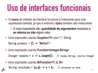 Uso de interfaces funcionais
• O nome do método da interface funcional é irrelevante para criar
expressões lambda, já que é anônimo; tipos também são irrelevantes
• O mais importante são: quantidade de argumentos recebidos e
se retorna ou não algum valor
• Uma expressão usando Supplier<T> com T = String
• Uma expressão usando Function<Integer,String>
• Uma expressão usando BiFunction<T, U, R>
10
String produto = () -> "Hello!";
String resultado = (a,b) -> a + b; // concatena ou soma
Integer tamanho = s -> s.length(); // recebe String, retorna Integer
 