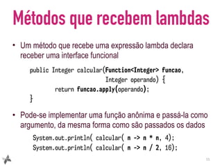 Métodos que recebem lambdas
• Um método que recebe uma expressão lambda declara
receber uma interface funcional
• Pode-se implementar uma função anônima e passá-la como
argumento, da mesma forma como são passados os dados
11
public Integer calcular(Function<Integer> funcao,
Integer operando) {
return funcao.apply(operando);
}
System.out.println( calcular( n -> n * n, 4);
System.out.println( calcular( n -> n / 2, 16);
 