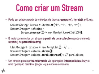 Como criar um Stream
• Pode ser criado a partir de métodos de fábrica: generate(), iterate(), of(), etc.
Stream<String> letras = Stream.of("X", "T", "S", "P");
Stream<Integer> infinito =  
Stream.generate(()-> new Random().nextInt(100));
• É mais comum criar um stream a partir de uma coleção usando o método
stream() ou parallelStream()
List<Integer> colecao = new ArrayList(); // ...
Stream<Integer> colecao.stream();
Stream<Integer> colecao.parallelStream(); // paralelismo
• Um stream pode ser transformado via operações intermediárias (lazy) e
uma operação terminal (eager - que encerra o stream)
13
 
